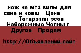 нож на мтз,вилы для сена и ковш › Цена ­ 10 000 - Татарстан респ., Набережные Челны г. Другое » Продам   